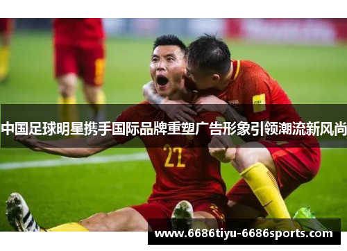 中国足球明星携手国际品牌重塑广告形象引领潮流新风尚
