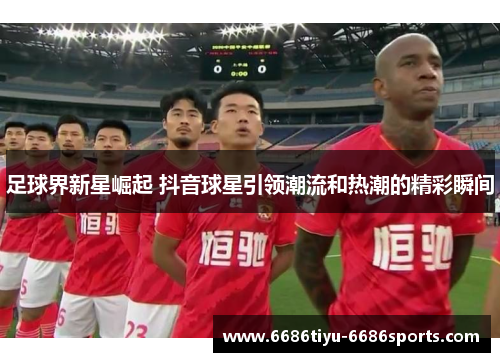 足球界新星崛起 抖音球星引领潮流和热潮的精彩瞬间